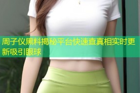 周子仪黑料揭秘平台快速查真相实时更新吸引眼球