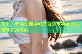 东北人吃潮汕黑中料美食分享平台点击享受正宗风味
