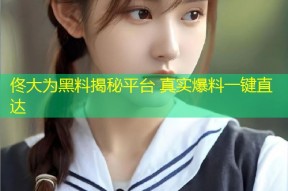 佟大为黑料揭秘平台 真实爆料一键直达