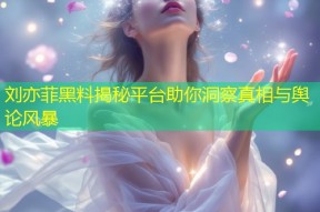 刘亦菲黑料揭秘平台助你洞察真相与舆论风暴