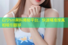 以宁sm黑料揭秘平台，快速精准搜真相吸引眼球