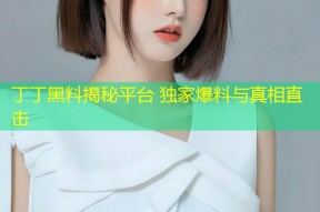 丁丁黑料揭秘平台 独家爆料与真相直击