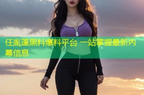 任胤蓬黑料爆料平台 一站掌握最新内幕信息