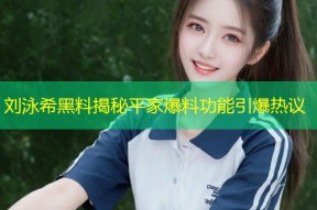 刘泳希黑料揭秘平家爆料功能引爆热议