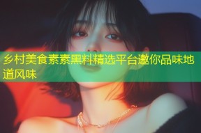 乡村美食素素黑料精选平台邀你品味地道风味