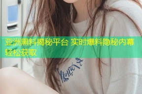 亚洲黑料揭秘平台 实时爆料隐秘内幕轻松获取
