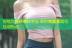吉他女黑料爆料平台 实时揭露真相与互动热点