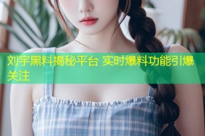 刘宇黑料揭秘平台 实时爆料功能引爆关注