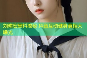 刘畊宏黑料揭秘 抖音互动健身真相大曝光