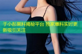 于小彤黑料揭秘平台 独家爆料实时更新吸引关注