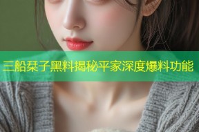 三船栞子黑料揭秘平家深度爆料功能