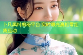 卜凡黑料揭秘平台 实时曝光真相零距离互动
