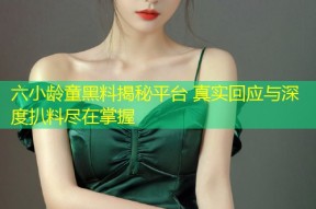 六小龄童黑料揭秘平台 真实回应与深度扒料尽在掌握