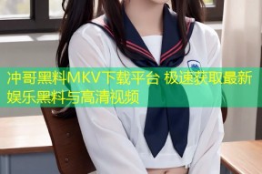 冲哥黑料MKV下载平台 极速获取最新娱乐黑料与高清视频