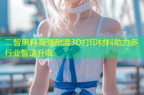 二智黑料高强耐温3D打印材料助力多行业智造升级