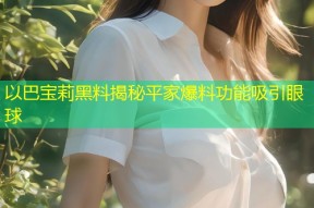 以巴宝莉黑料揭秘平家爆料功能吸引眼球