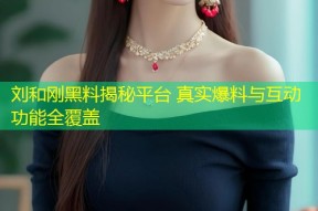 刘和刚黑料揭秘平台 真实爆料与互动功能全覆盖