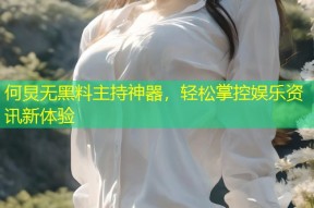 何炅无黑料主持神器，轻松掌控娱乐资讯新体验