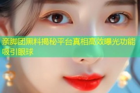 亲脚团黑料揭秘平台真相高效曝光功能吸引眼球