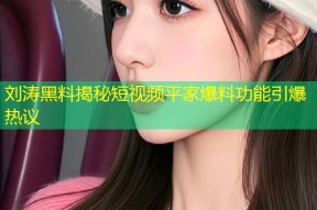 刘涛黑料揭秘短视频平家爆料功能引爆热议