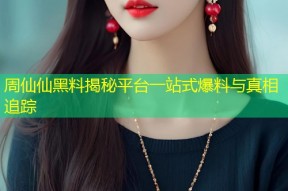 周仙仙黑料揭秘平台一站式爆料与真相追踪
