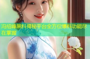 冯绍峰黑料揭秘平台全方位爆料功能尽在掌握