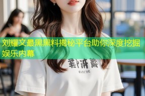 刘耀文最黑黑料揭秘平台助你深度挖掘娱乐内幕