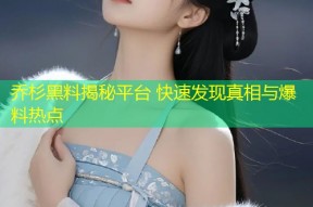 乔杉黑料揭秘平台 快速发现真相与爆料热点