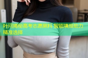 叶问揭秘高考志愿黑料 智能填报助力精准选择