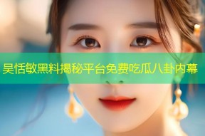 吴恬敏黑料揭秘平台免费吃瓜八卦内幕