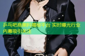 乒乓吧商黑料揭秘平台 实时曝光行业内幕吸引关注