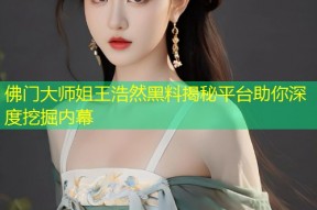 佛门大师姐王浩然黑料揭秘平台助你深度挖掘内幕