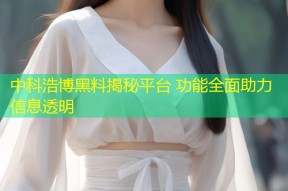 中科浩博黑料揭秘平台 功能全面助力信息透明