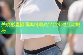 关晓彤直播间黑料曝光平台实时互动揭秘