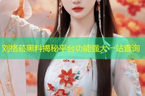 刘格菘黑料揭秘平台功能强大一站查询