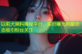 以莉犬黑料揭秘平台，实时曝光明星动态吸引粉丝关注
