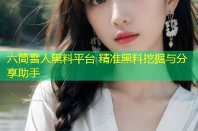 六筒雪人黑料平台 精准黑料挖掘与分享助手