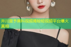 井川里予黑料视频揭秘短视频平台爆火真相
