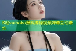 B站vamoko黑料揭秘视频弹幕互动爆炸
