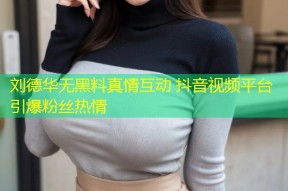 刘德华无黑料真情互动 抖音视频平台引爆粉丝热情