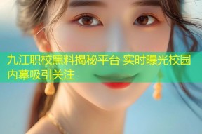 九江职校黑料揭秘平台 实时曝光校园内幕吸引关注