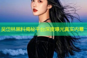 吴岱林黑料揭秘平台深度曝光真实内幕