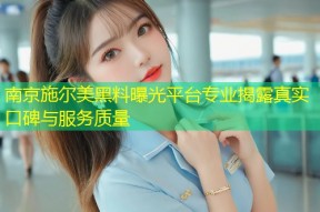 南京施尔美黑料曝光平台专业揭露真实口碑与服务质量