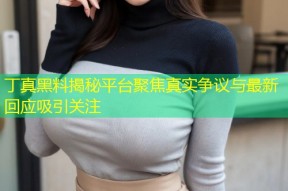 丁真黑料揭秘平台聚焦真实争议与最新回应吸引关注