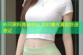 叶问黑料揭秘平台 实时曝光真相快速查证