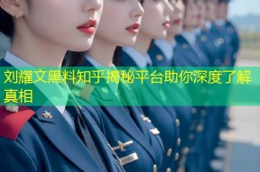 刘耀文黑料知乎揭秘平台助你深度了解真相