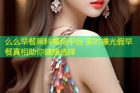 么么早餐黑料揭秘平台 实时曝光假早餐真相助你健康选择