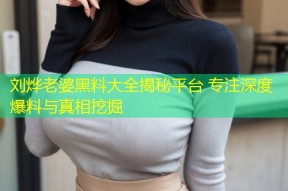 刘烨老婆黑料大全揭秘平台 专注深度爆料与真相挖掘