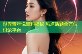 世界青年说黑料揭秘 热点话题全方位讨论平台