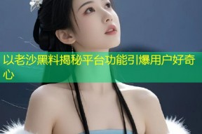以老沙黑料揭秘平台功能引爆用户好奇心